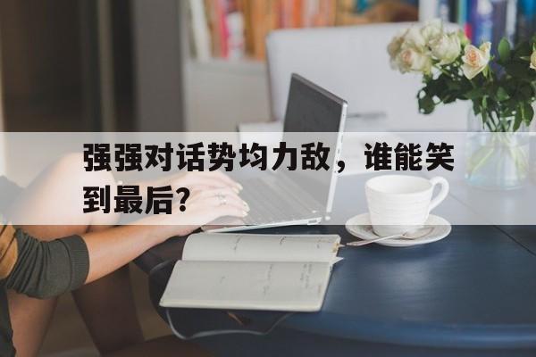 强强对话势均力敌，谁能笑到最后？的简单介绍