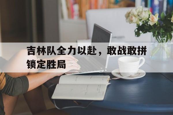 吉林队全力以赴，敢战敢拼锁定胜局的简单介绍