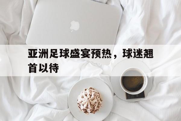 亚洲足球盛宴预热，球迷翘首以待的简单介绍